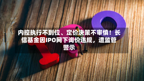 内控执行不到位、定价决策不审慎！长信基金因IPO网下询价违规	，遭监管警示-第3张图片