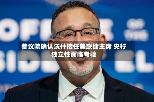 参议院确认沃什接任美联储主席 央行独立性面临考验-第2张图片