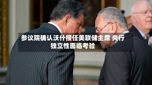 参议院确认沃什接任美联储主席 央行独立性面临考验-第1张图片