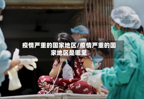 疫情严重的国家地区/疫情严重的国家地区是哪里-第3张图片