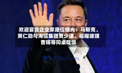 欢迎宴会企业家座位曝光：马斯克、黄仁勋与海信集团贾少谦	、福耀玻璃曹晖等同桌吃饭-第1张图片