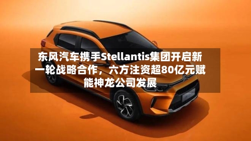 东风汽车携手Stellantis集团开启新一轮战略合作	，六方注资超80亿元赋能神龙公司发展-第3张图片