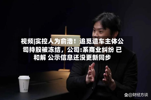 视频|实控人为俞浩！追觅造车主体公司持股被冻结	，公司:系商业纠纷 已和解 公示信息还没更新同步-第1张图片