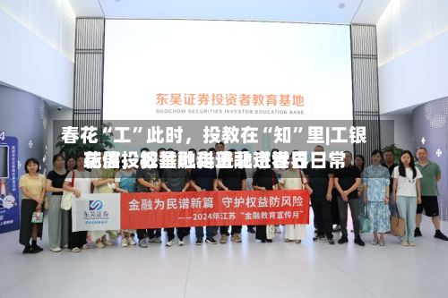 春花“工”此时，投教在“知	”里|工银瑞信投教基地走进北京世界花展	，把金融科普融进春日日常-第2张图片