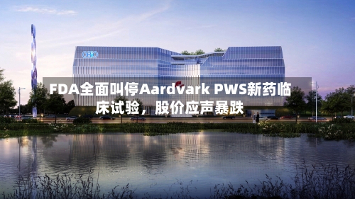 FDA全面叫停Aardvark PWS新药临床试验	，股价应声暴跌-第1张图片