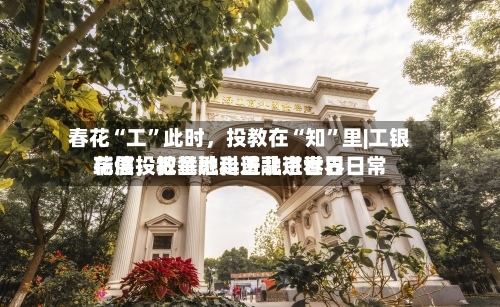 春花“工”此时，投教在“知	”里|工银瑞信投教基地走进北京世界花展	，把金融科普融进春日日常-第2张图片