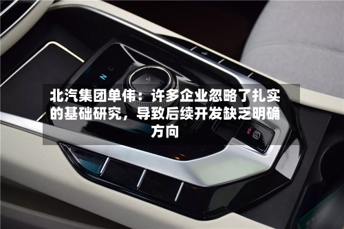 北汽集团单伟：许多企业忽略了扎实的基础研究	，导致后续开发缺乏明确方向-第1张图片