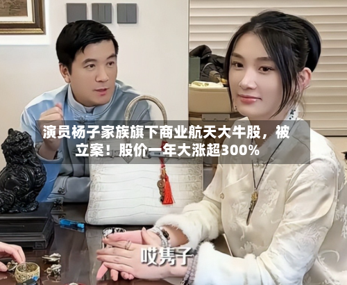 演员杨子家族旗下商业航天大牛股，被立案！股价一年大涨超300%-第1张图片