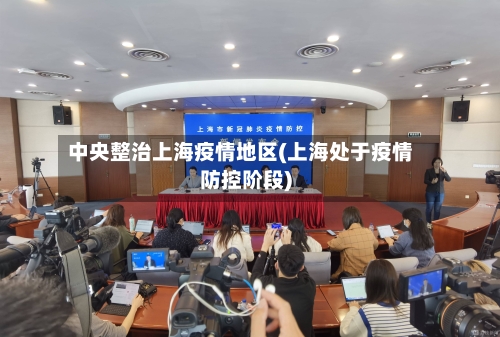 中央整治上海疫情地区(上海处于疫情防控阶段)-第1张图片