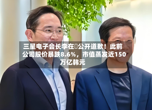 三星电子会长李在镕公开道歉！此前公司股价暴跌8.6%，市值蒸发近150万亿韩元-第1张图片