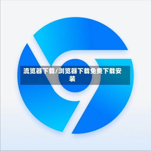 流览器下载/浏览器下载免费下载安装-第1张图片