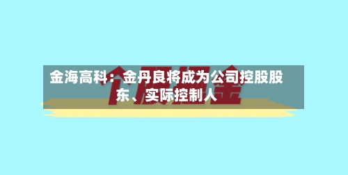 金海高科：金丹良将成为公司控股股东	、实际控制人-第3张图片