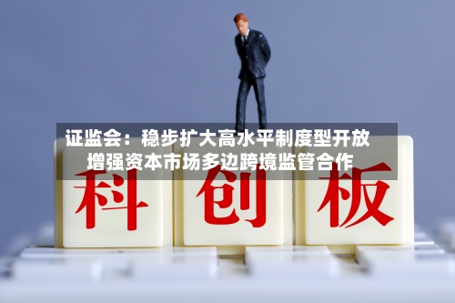 证监会:稳步扩大高水平制度型开放 增强资本市场多边跨境监管合作-第1张图片