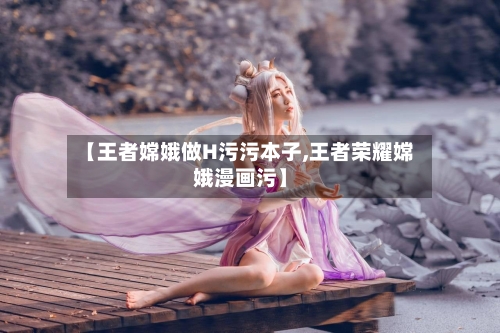 【王者嫦娥做H污污本子,王者荣耀嫦娥漫画污】-第1张图片