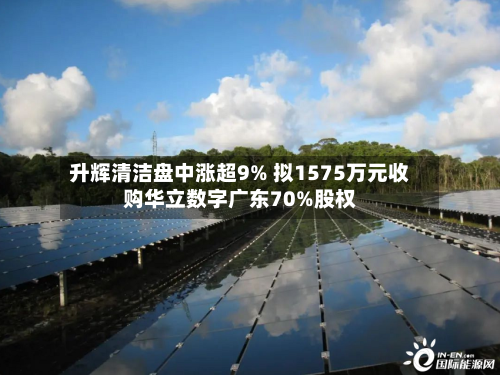 升辉清洁盘中涨超9% 拟1575万元收购华立数字广东70%股权-第1张图片