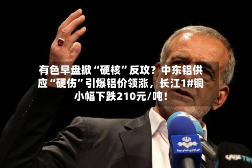 有色早盘掀“硬核	”反攻？中东铝供应“硬伤”引爆铝价领涨，长江1#铜小幅下跌210元/吨！-第3张图片