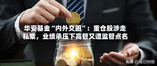 华安基金“内外交困”：重仓股涉走私案，业绩承压下高管又遭监管点名-第3张图片