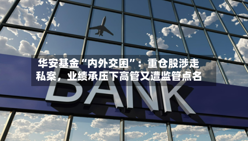 华安基金“内外交困	”：重仓股涉走私案，业绩承压下高管又遭监管点名-第2张图片