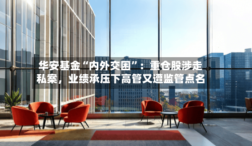 华安基金“内外交困”：重仓股涉走私案，业绩承压下高管又遭监管点名-第1张图片