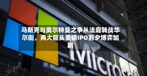 马斯克与奥尔特曼之争从法庭转战华尔街	，两大巨头重磅IPO前夕博弈加剧-第1张图片