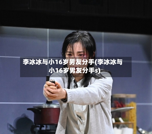 李冰冰与小16岁男友分手(李冰冰与小16岁男友分手s)-第3张图片