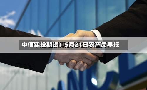 中信建投期货:5月21日农产品早报-第3张图片