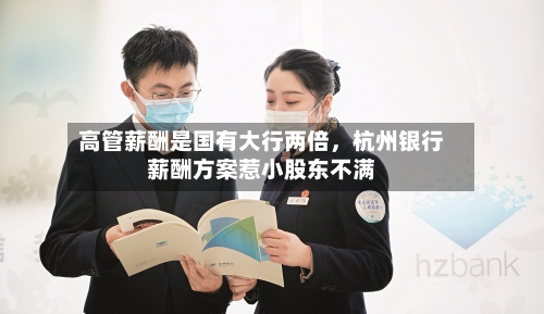 高管薪酬是国有大行两倍	，杭州银行薪酬方案惹小股东不满-第1张图片