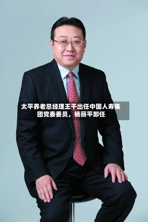 太平养老总经理王干出任中国人寿集团党委委员，杨丽平卸任-第1张图片