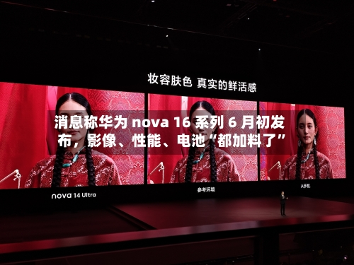 消息称华为 nova 16 系列 6 月初发布，影像	、性能、电池“都加料了”-第2张图片