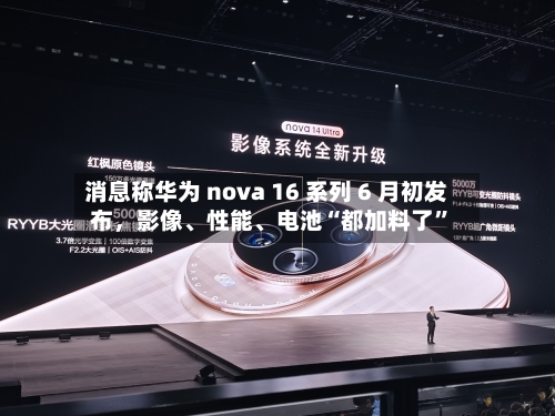 消息称华为 nova 16 系列 6 月初发布	，影像、性能	、电池“都加料了”-第3张图片