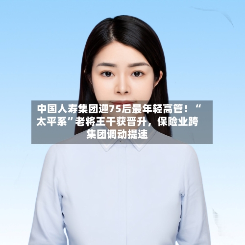 中国人寿集团迎75后最年轻高管！“太平系”老将王干获晋升，保险业跨集团调动提速-第3张图片