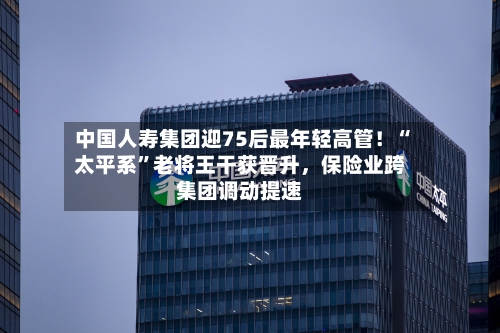 中国人寿集团迎75后最年轻高管！“太平系”老将王干获晋升	，保险业跨集团调动提速-第1张图片