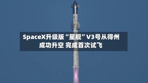 SpaceX升级版“星舰”V3号从得州成功升空 完成首次试飞-第1张图片