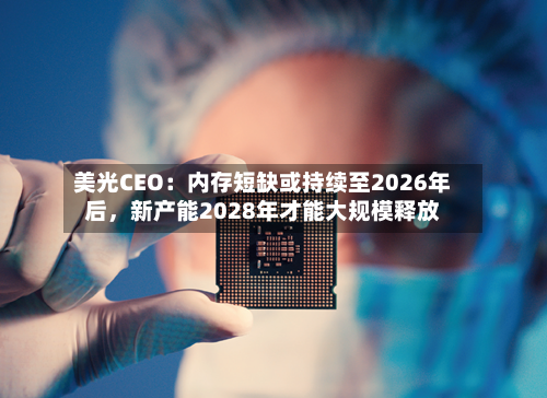 美光CEO：内存短缺或持续至2026年后，新产能2028年才能大规模释放-第1张图片