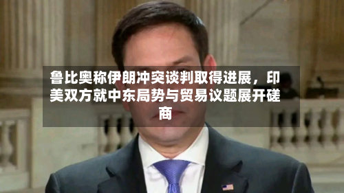 鲁比奥称伊朗冲突谈判取得进展	，印美双方就中东局势与贸易议题展开磋商-第2张图片