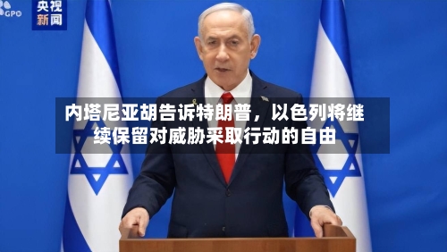 内塔尼亚胡告诉特朗普，以色列将继续保留对威胁采取行动的自由-第3张图片
