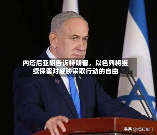 内塔尼亚胡告诉特朗普	，以色列将继续保留对威胁采取行动的自由-第2张图片