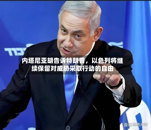 内塔尼亚胡告诉特朗普	，以色列将继续保留对威胁采取行动的自由-第1张图片