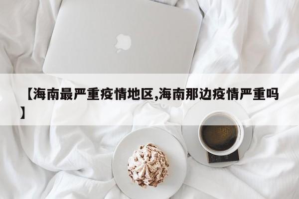 【海南最严重疫情地区,海南那边疫情严重吗】