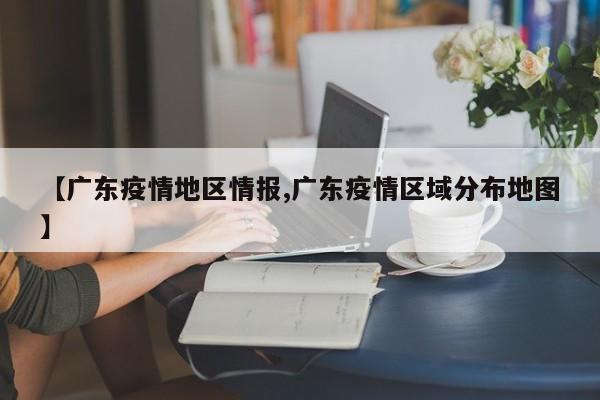 【广东疫情地区情报,广东疫情区域分布地图】