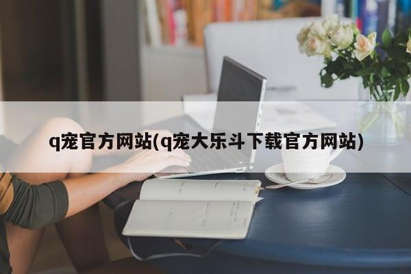 q宠官方网站(q宠大乐斗下载官方网站)