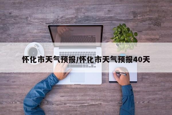 怀化市天气预报/怀化市天气预报40天