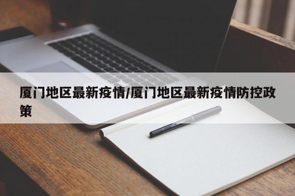 厦门地区最新疫情/厦门地区最新疫情防控政策