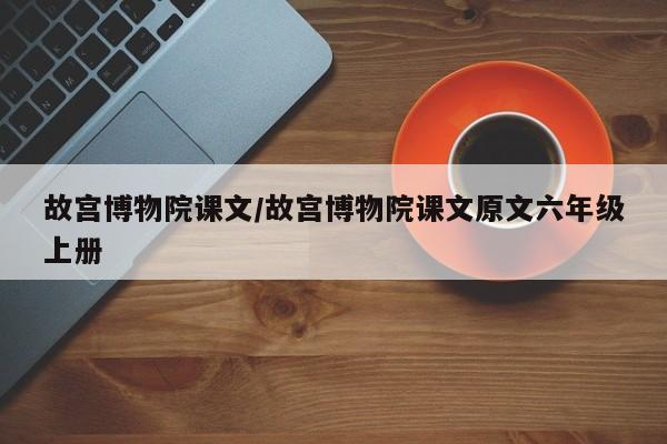 故宫博物院课文/故宫博物院课文原文六年级上册