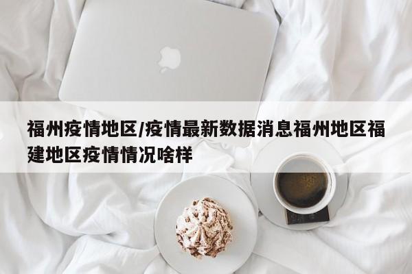 福州疫情地区/疫情最新数据消息福州地区福建地区疫情情况啥样