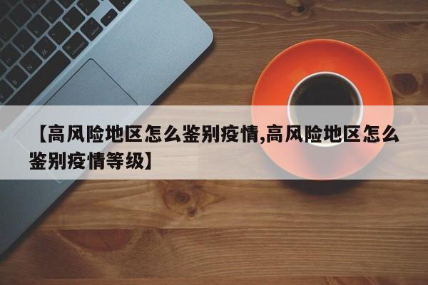 【高风险地区怎么鉴别疫情,高风险地区怎么鉴别疫情等级】