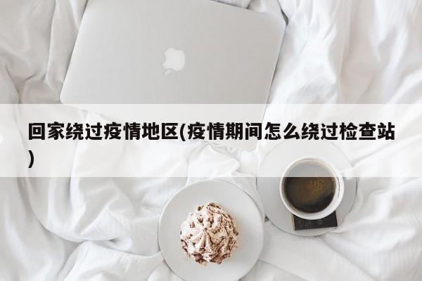 回家绕过疫情地区(疫情期间怎么绕过检查站)