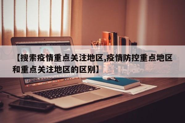 【搜索疫情重点关注地区,疫情防控重点地区和重点关注地区的区别】