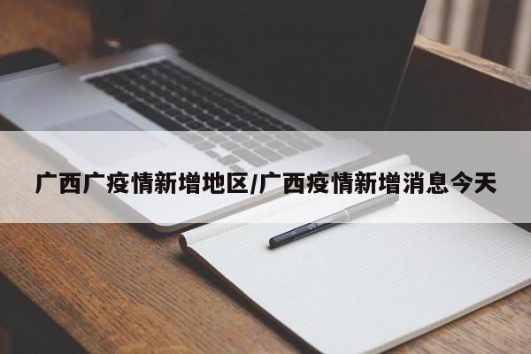 广西广疫情新增地区/广西疫情新增消息今天