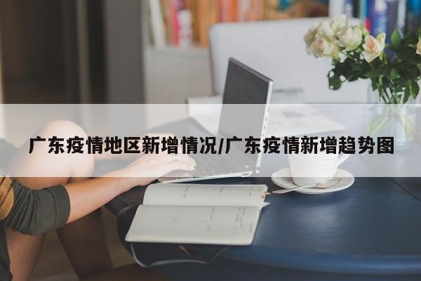 广东疫情地区新增情况/广东疫情新增趋势图